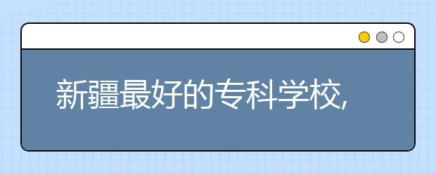 新疆最好的專科學校,2020年新疆?？茖W校排名前十名單公布
