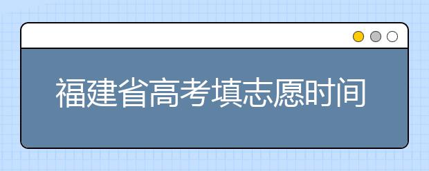 福建省高考填志愿時(shí)間是什么時(shí)候？為您整理福建省高考填報(bào)志愿時(shí)間以及招生辦法