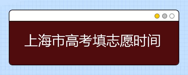 上海市高考填志愿時間是什么時候？為您整理上海市高考填報志愿時間以及招生辦法