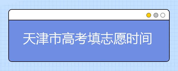 天津市高考填志愿時間是什么時候？為您整理天津市高考填報志愿時間以及招生辦法