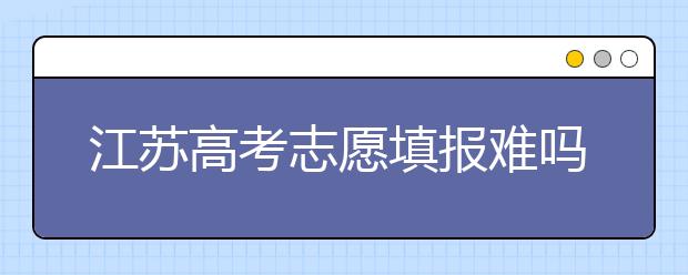 江蘇高考志愿填報(bào)難嗎？把握這幾點(diǎn)，志愿填報(bào)很容易！