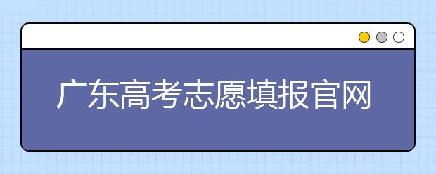 廣東高考志愿填報(bào)官網(wǎng)入口，廣東省有那些大學(xué)值得報(bào)考
