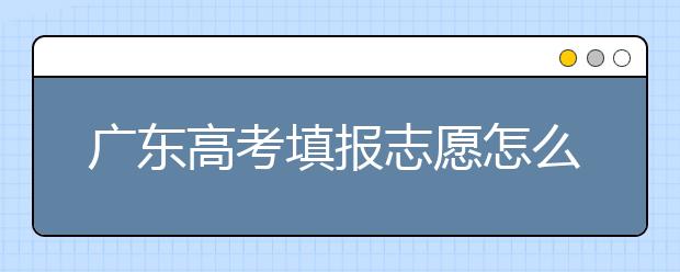 廣東高考填報(bào)志愿怎么填？各種志愿填報(bào)怎么填？