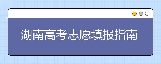 湖南高考志愿填報指南，志愿報考江湖秘籍在此！