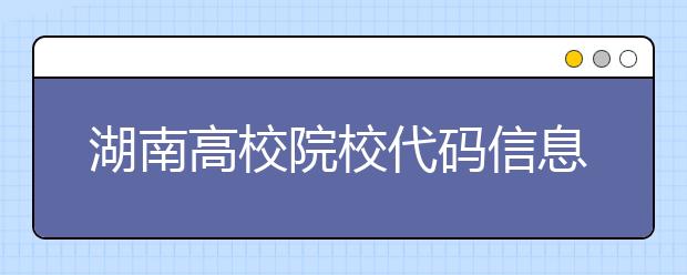 湖南高校院校代碼信息大合集！高考志愿照這樣填準沒錯