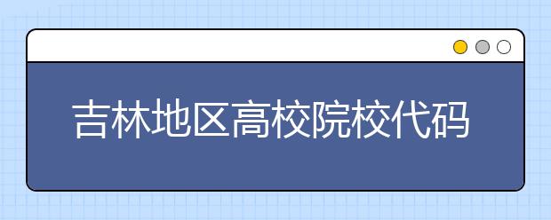 吉林地區(qū)高校院校代碼信息，吉林的考生注意啦