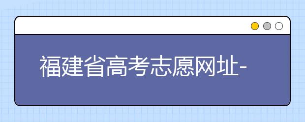 福建省高考志愿網(wǎng)址-福建省高考志愿四大填報(bào)技巧！