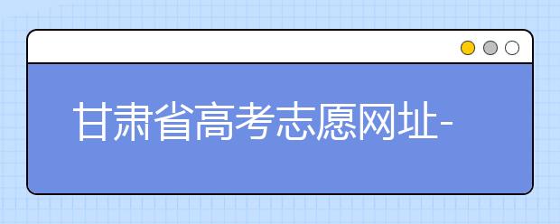 甘肅省高考志愿網(wǎng)址-甘肅省高考志愿四大填報技巧！