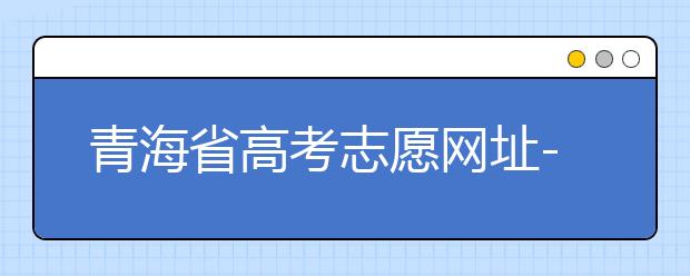 青海省高考志愿網(wǎng)址-青海省高考志愿四大填報技巧！