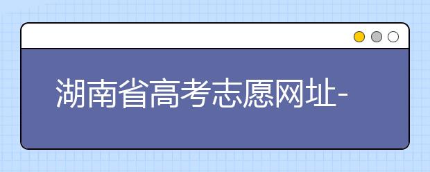 湖南省高考志愿網(wǎng)址-湖南省高考志愿填報技巧你掌握了嗎！