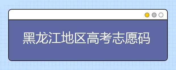 黑龍江地區(qū)高考志愿碼全部都在這里！快來對一下你心儀的大學(xué)吧