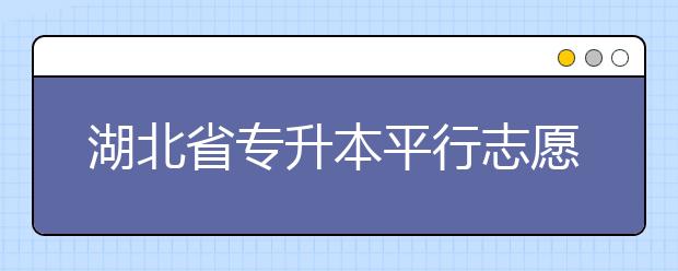 湖北省專升本平行志愿填報(bào)錄取規(guī)則，一文看懂！