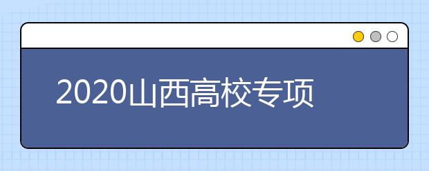 2020山西高校專項計劃怎么報？高校專項計劃有什么學(xué)校？