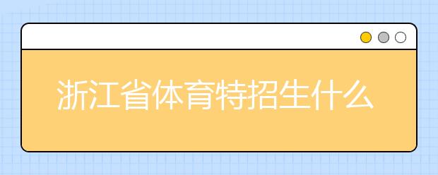 浙江省體育特招生什么時(shí)候填報(bào)志愿？填報(bào)志愿后錄取是什么時(shí)間？