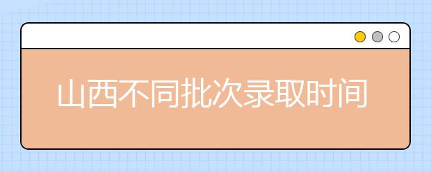 山西不同批次錄取時間是什么？2020山西高考錄取時間一覽表