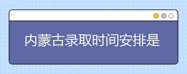 內蒙古錄取時間安排是什么？不同批次錄取時間一覽表