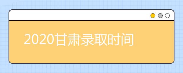 2020甘肅錄取時間安排是什么？高考錄取過程中常見問題有哪些？