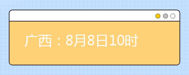 廣西：8月8日10時起考生可陸續(xù)查詢投檔、錄取信息
