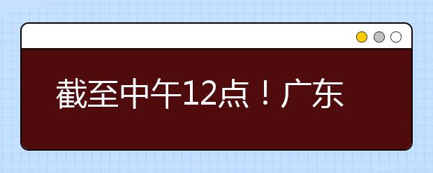 截至中午12點(diǎn)！廣東考生今天開(kāi)始填報(bào)本科提前批征集志愿